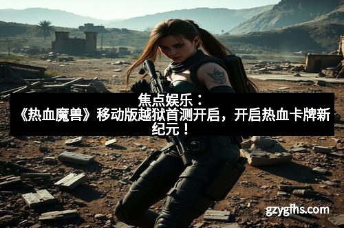 焦点娱乐：《热血魔兽》移动版越狱首测开启，开启热血卡牌新纪元！